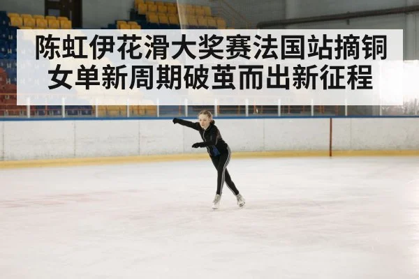 陈虹伊花滑大奖赛法国站摘铜女单新周期破茧而出新征程
