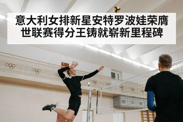 意大利女排新星安特罗波娃荣膺世联赛得分王铸就崭新里程碑