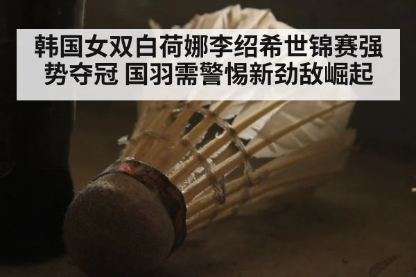 韩国女双白荷娜李绍希世锦赛强势夺冠 国羽需警惕新劲敌崛起
