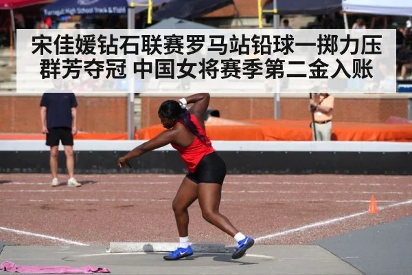 宋佳媛钻石联赛罗马站铅球一掷力压群芳夺冠 中国女将赛季第二金入账